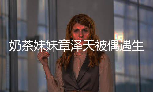 白笑天被章泽曝光 皮奶茶妹妹肤雪生图容甜偶遇